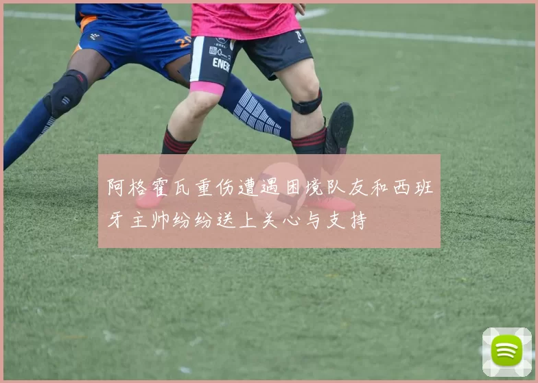 阿格霍瓦重伤遭遇困境队友和西班牙主帅纷纷送上关心与支持