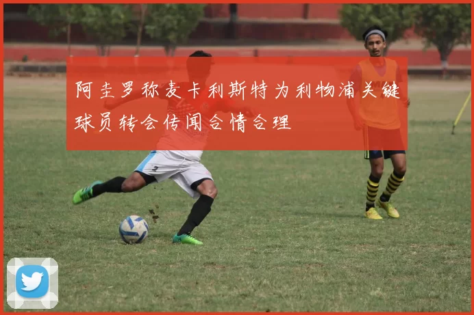 阿圭罗称麦卡利斯特为利物浦关键球员转会传闻合情合理