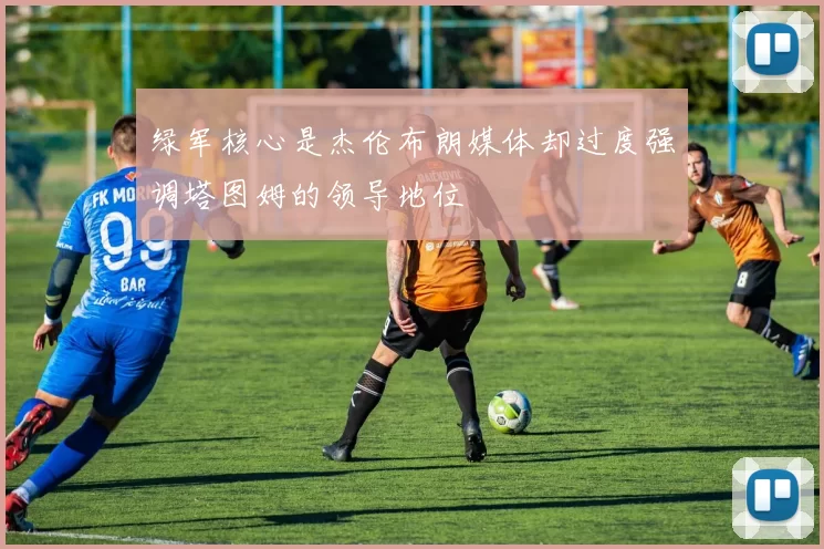 绿军核心是杰伦布朗媒体却过度强调塔图姆的领导地位